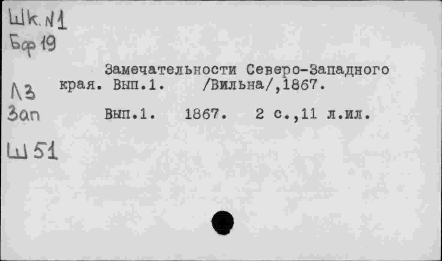 ﻿Idk. 41
'ьср 19
Замечательное™ Северо-Западного ^2. края. Вып.1. /Вильна/, 1867.
2>ап Вып.1. 1867.	2 с.,11 л.ил.
Lil Si